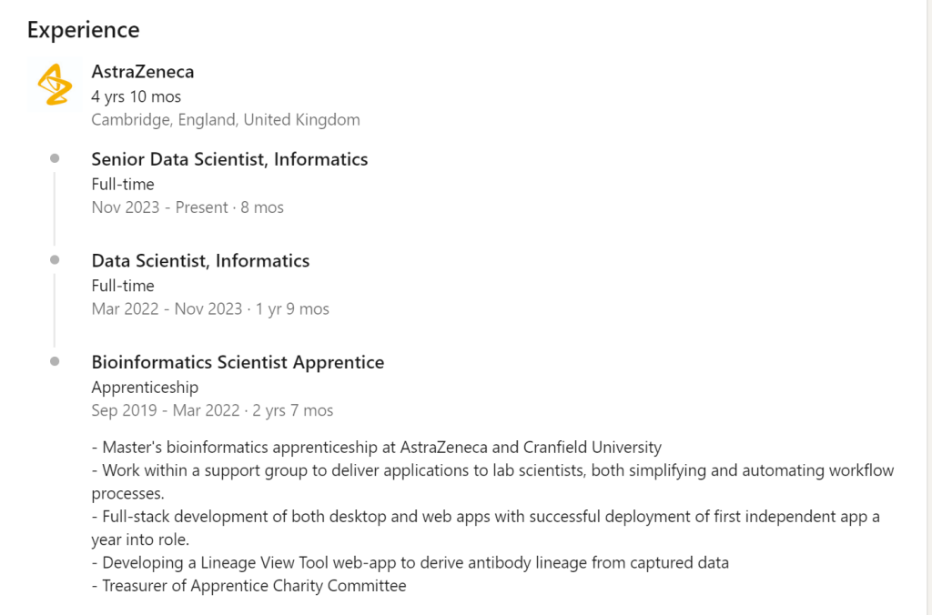 Below is an example of an apprentice Bioinformatics Scientist career path starting at AstraZeneca as an apprentice before reaching Senior Data Scientist within 4 years. Please note this person already had a degree in biological sciences, but this path is possible for anyone.